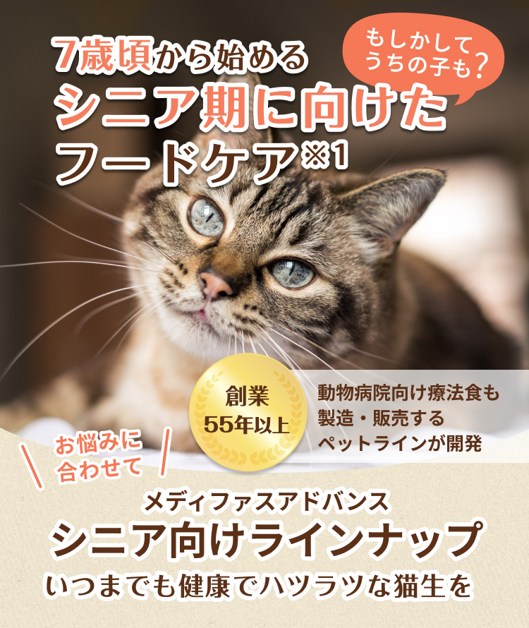 7歳頃から始めるシニア期に向けたフードケア もしかしてうちの子も？ | 創業55年以上 動物病院向け療法食も製造・販売するペットラインが開発 | お悩みに合わせて メディファスアドバンス シニア向けラインナップ いつまでも健康でハツラツな猫生を | 500円(税込)でお試し可能