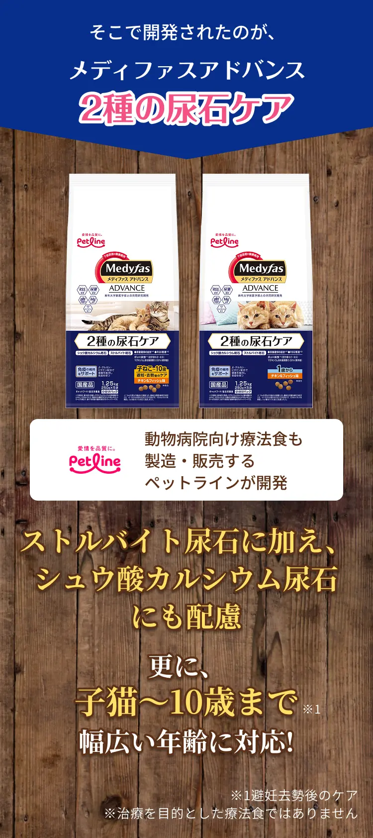 そこで開発されたのが、メディファスアドバンス 2種の尿石ケア | 動物病院向け療法食も製造・販売するペットラインが開発 | ストルバイト結石に加え、シュウ酸カルシウム結石にも配慮 更に、子猫～10歳まで幅広い年齢に対応!※1 ※1避妊去勢後のケア ※治療を目的とした療法食ではありません