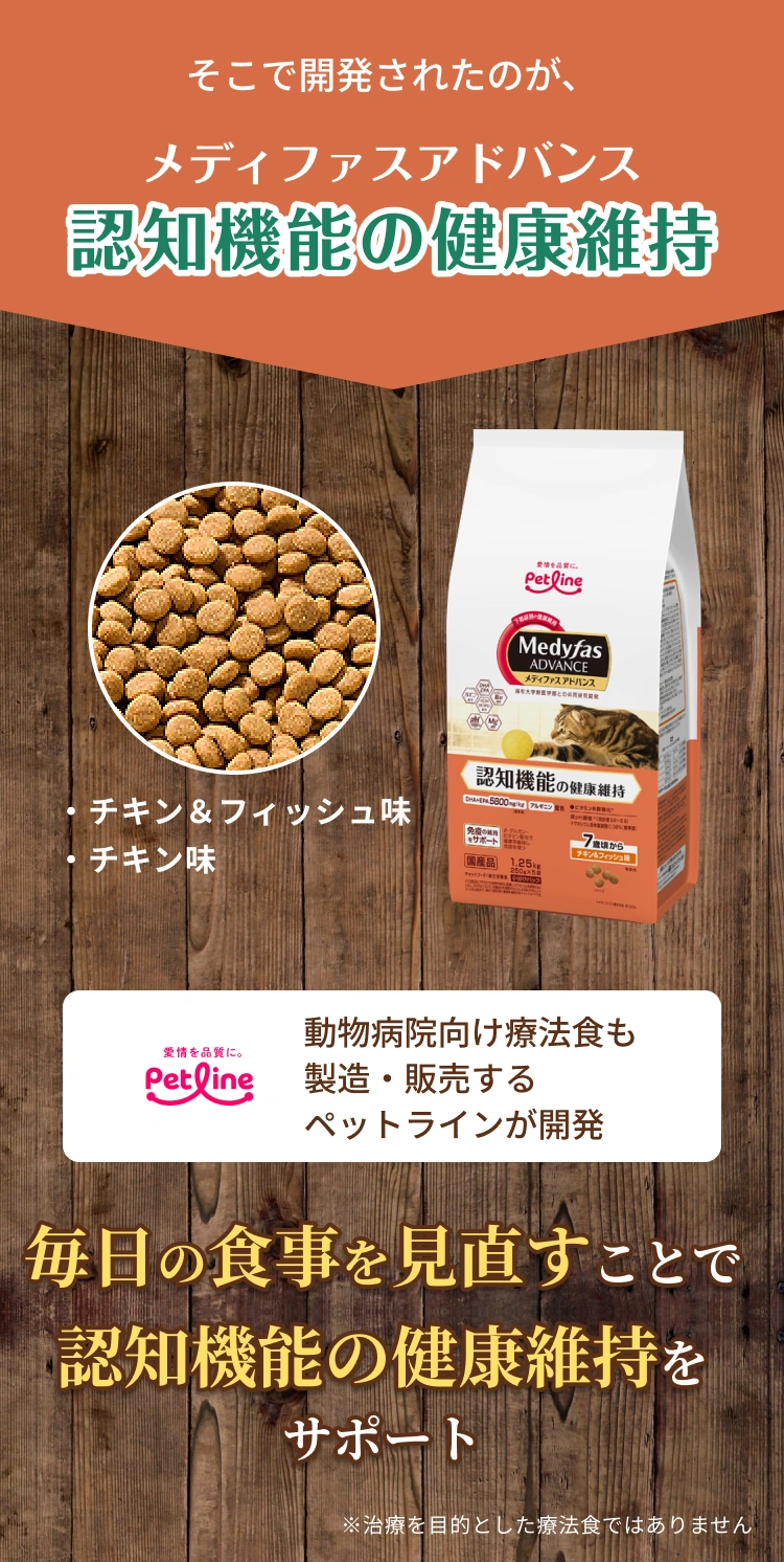 そこで開発されたのが、メディファスアドバンス 認知機能の健康維持 | ・チキン＆フィッシュ味・チキン味 | 動物病院向け療法食も製造・販売するペットラインが開発 | 毎日の食事を見直すことで認知機能の健康維持をサポート | ※治療を目的とした療法食ではありません