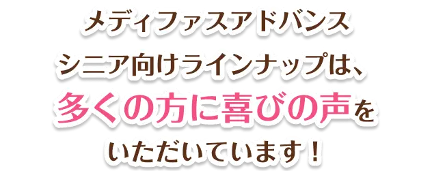 メディファスアドバンス シニア向けラインナップは、多くの方に喜びの声をいただいています!